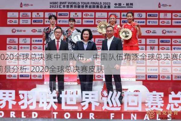 2020全球总决赛中国队伍，中国队伍角逐全球总决赛的前景分析  2020全球总决赛皮肤