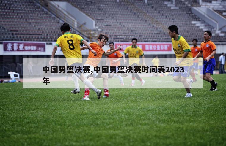 中国男篮决赛,中国男篮决赛时间表2023年