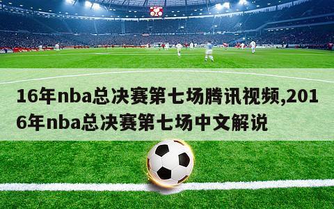 16年nba总决赛第七场腾讯视频,2016年nba总决赛第七场中文解说