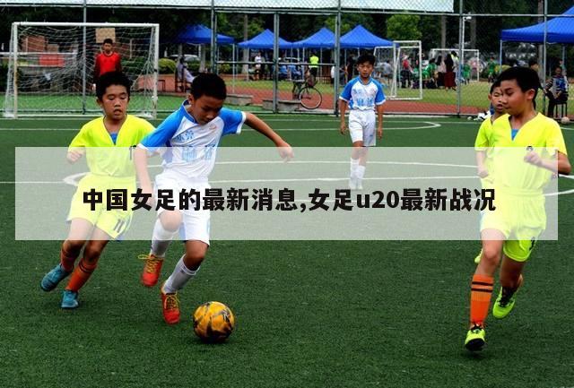 中国女足的最新消息,女足u20最新战况