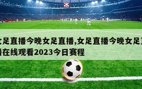 女足直播今晚女足直播,女足直播今晚女足直播在线观看2023今日赛程