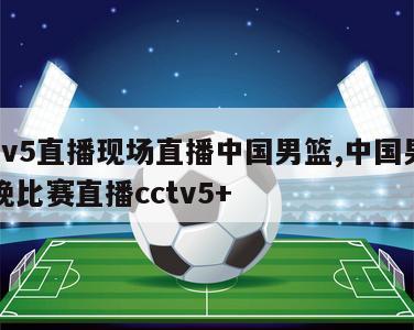 cctv5直播现场直播中国男篮,中国男篮今晚比赛直播cctv5+