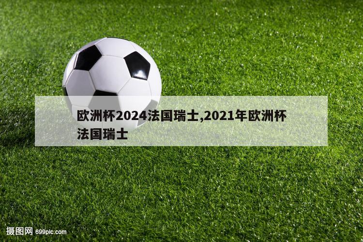 欧洲杯2024法国瑞士,2021年欧洲杯法国瑞士