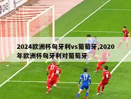 2024欧洲杯匈牙利vs葡萄牙,2020年欧洲杯匈牙利对葡萄牙