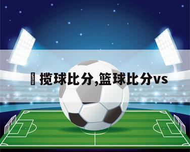 棷揽球比分,篮球比分vs