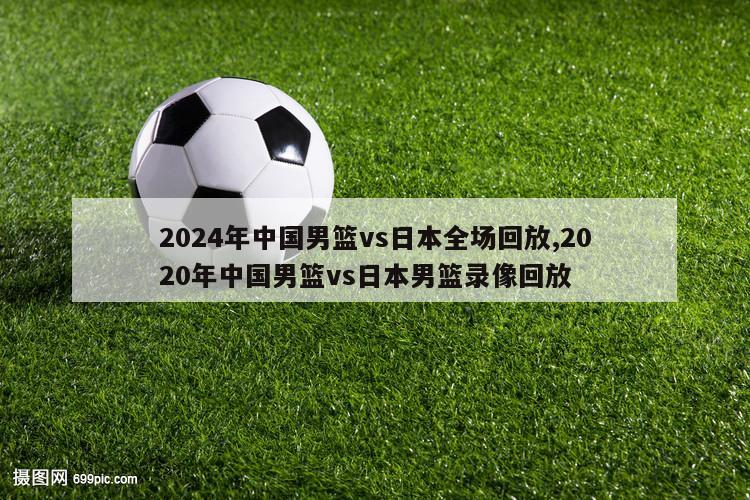 2024年中国男篮vs日本全场回放,2020年中国男篮vs日本男篮录像回放