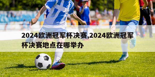 2024欧洲冠军杯决赛,2024欧洲冠军杯决赛地点在哪举办