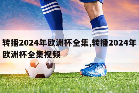 转播2024年欧洲杯全集,转播2024年欧洲杯全集视频