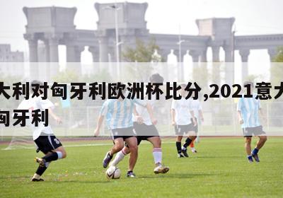 意大利对匈牙利欧洲杯比分,2021意大利对匈牙利