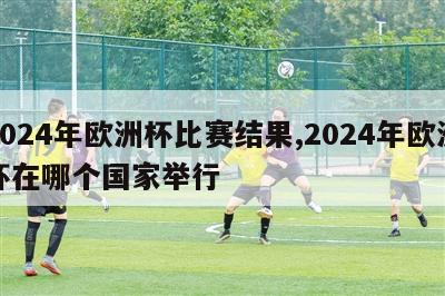 2024年欧洲杯比赛结果,2024年欧洲杯在哪个国家举行