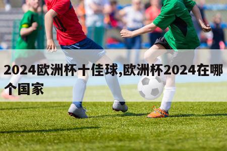 2024欧洲杯十佳球,欧洲杯2024在哪个国家