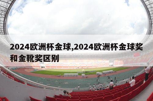 2024欧洲杯金球,2024欧洲杯金球奖和金靴奖区别