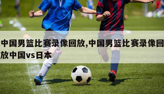 中国男篮比赛录像回放,中国男篮比赛录像回放中国vs日本