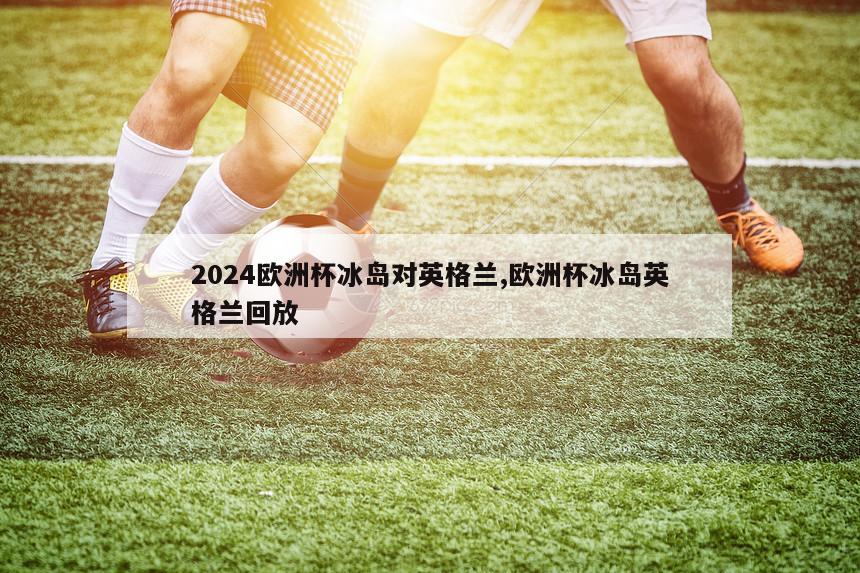 2024欧洲杯冰岛对英格兰,欧洲杯冰岛英格兰回放