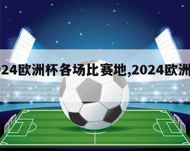 2024欧洲杯各场比赛地,2024欧洲杯杯