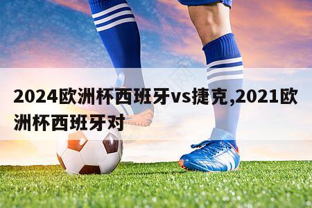 2024欧洲杯西班牙vs捷克,2021欧洲杯西班牙对