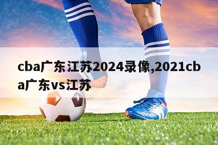 cba广东江苏2024录像,2021cba广东vs江苏