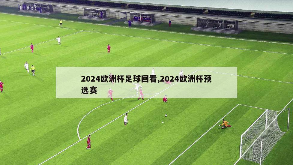 2024欧洲杯足球回看,2024欧洲杯预选赛