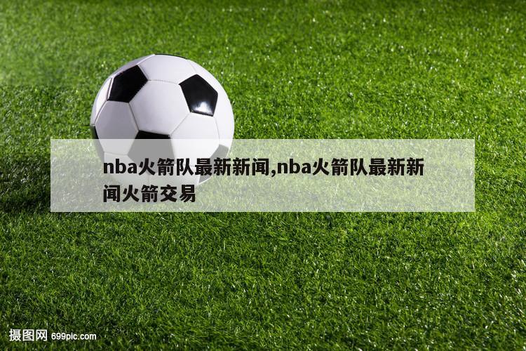 nba火箭队最新新闻,nba火箭队最新新闻火箭交易