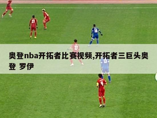 奥登nba开拓者比赛视频,开拓者三巨头奥登 罗伊